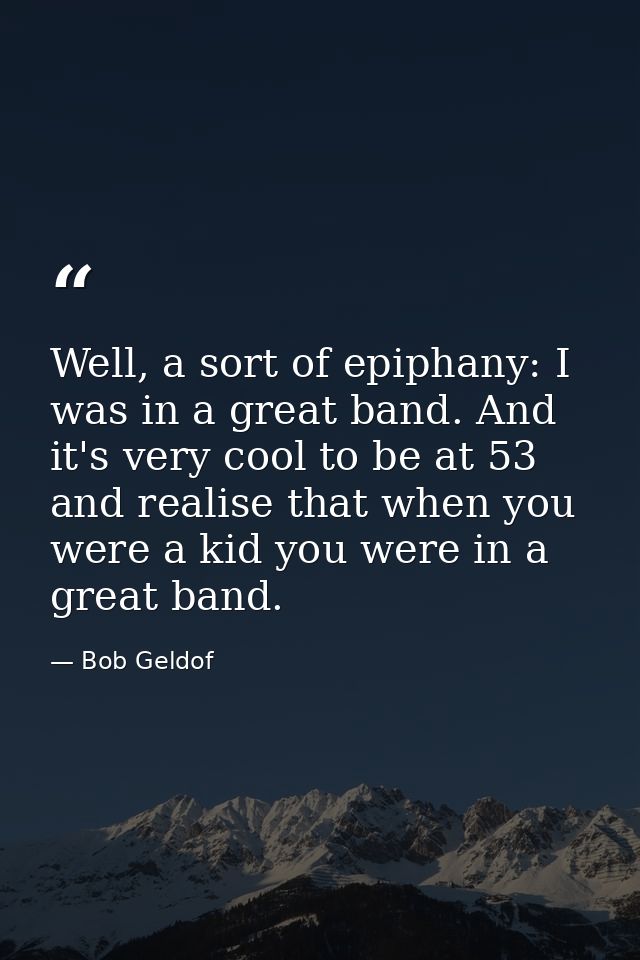 Well, a sort of epiphany: I was in a great band. And it's very cool to be at 53 and realise that when you were a kid you — Bob Geldof