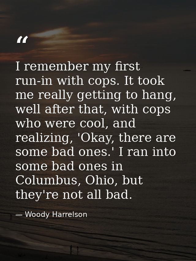 I remember my first run-in with cops. It took me really getting to hang, well after that, with cops who were cool, and r — Woody Harrelson