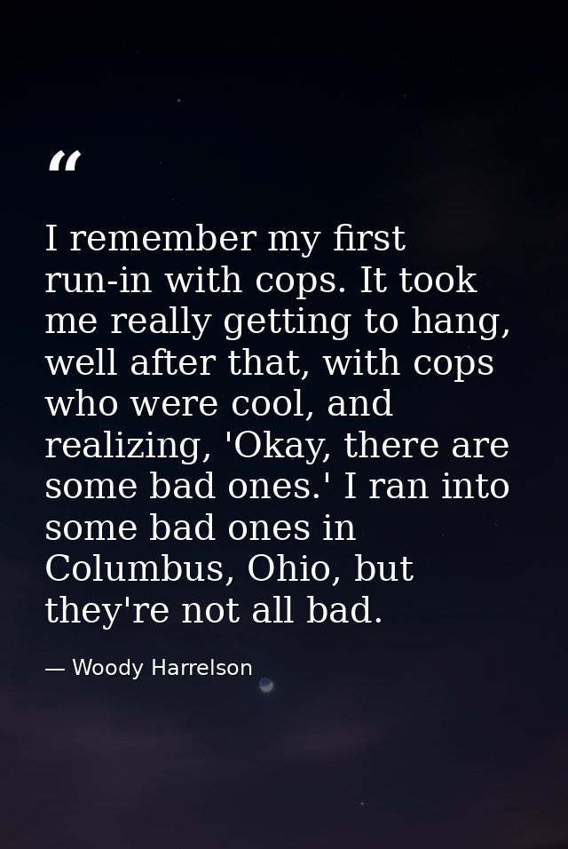 I remember my first run-in with cops. It took me really getting to hang, well after that, with cops who were cool, and r — Woody Harrelson