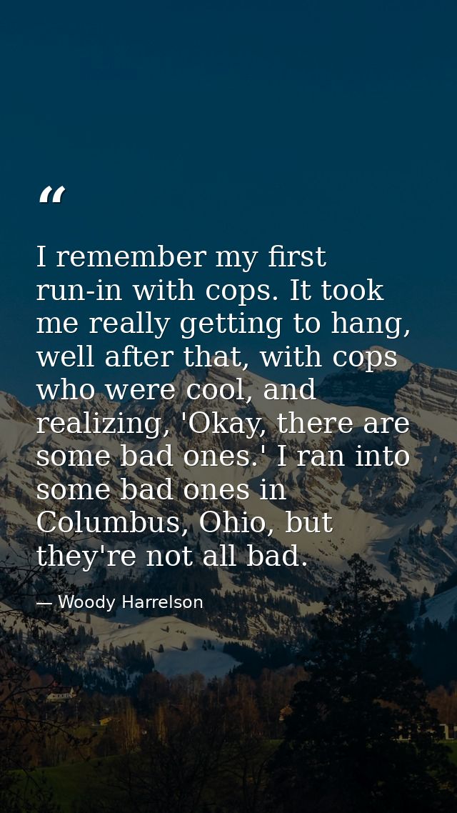 I remember my first run-in with cops. It took me really getting to hang, well after that, with cops who were cool, and r — Woody Harrelson
