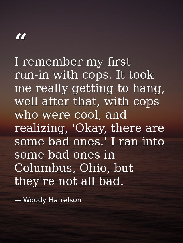 I remember my first run-in with cops. It took me really getting to hang, well after that, with cops who were cool, and r — Woody Harrelson