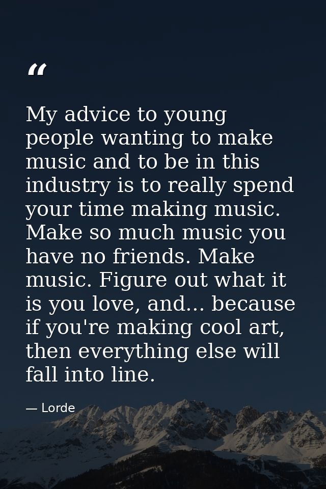 My advice to young people wanting to make music and to be in this industry is to really spend your time making music. Ma — Lorde