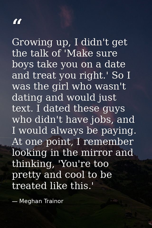 Growing up, I didn't get the talk of 'Make sure boys take you on a date and treat you right.' So I was the girl who wasn — Meghan Trainor
