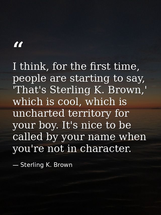 I think, for the first time, people are starting to say, 'That's Sterling K. Brown,' which is cool, which is uncharted t — Sterling K. Brown