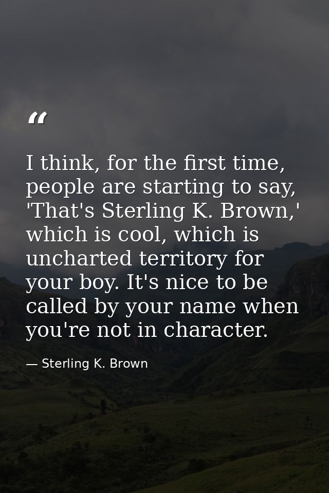 I think, for the first time, people are starting to say, 'That's Sterling K. Brown,' which is cool, which is uncharted t — Sterling K. Brown