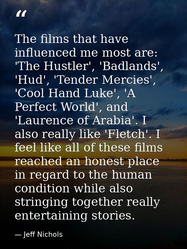 The films that have influenced me most are: 'The Hustler', 'Badlands', 'Hud', 'Tender Mercies', 'Cool Hand Luke', 'A Per — Jeff Nichols