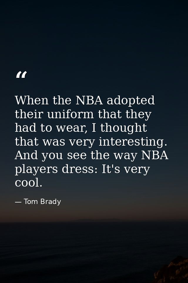 When the NBA adopted their uniform that they had to wear, I thought that was very interesting. And you see the way NBA p — Tom Brady