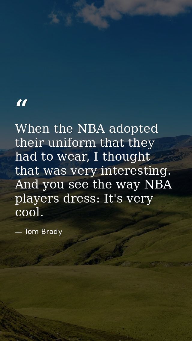 When the NBA adopted their uniform that they had to wear, I thought that was very interesting. And you see the way NBA p — Tom Brady
