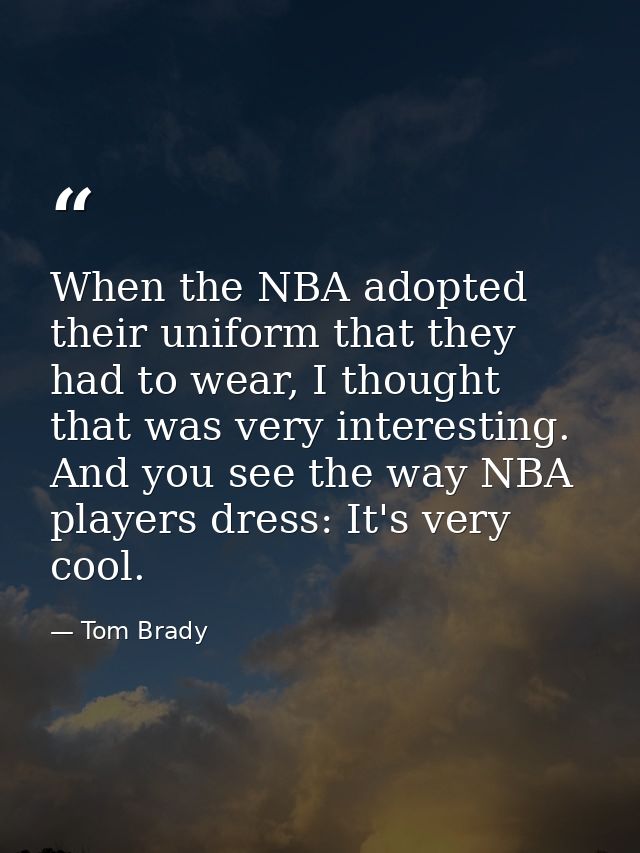 When the NBA adopted their uniform that they had to wear, I thought that was very interesting. And you see the way NBA p — Tom Brady