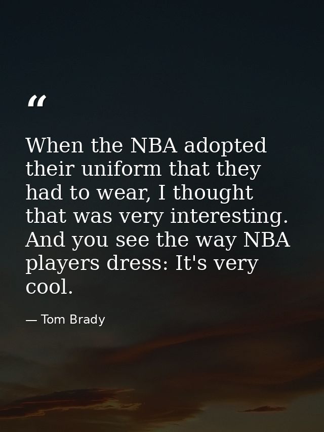 When the NBA adopted their uniform that they had to wear, I thought that was very interesting. And you see the way NBA p — Tom Brady