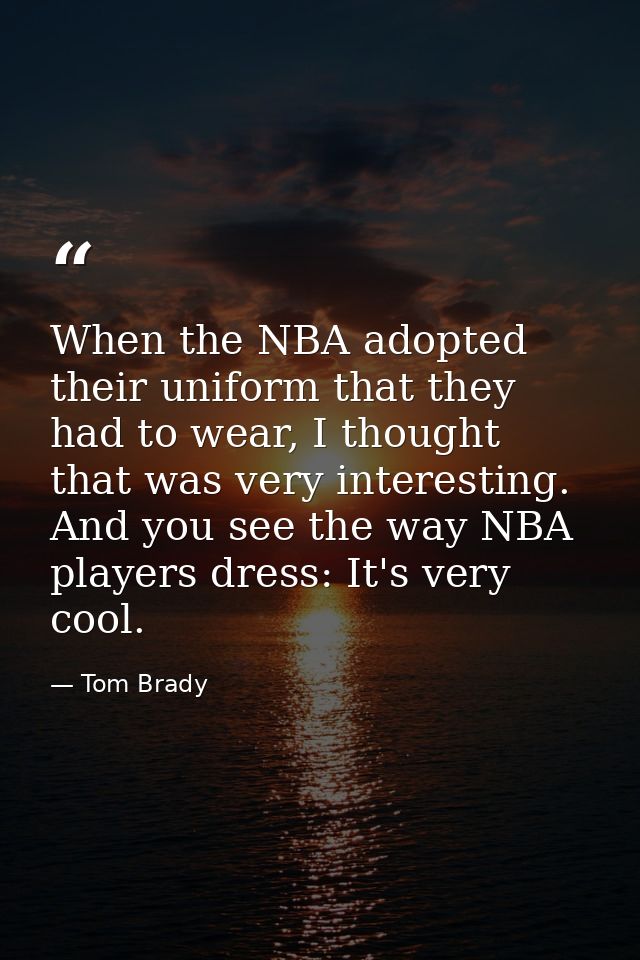 When the NBA adopted their uniform that they had to wear, I thought that was very interesting. And you see the way NBA p — Tom Brady