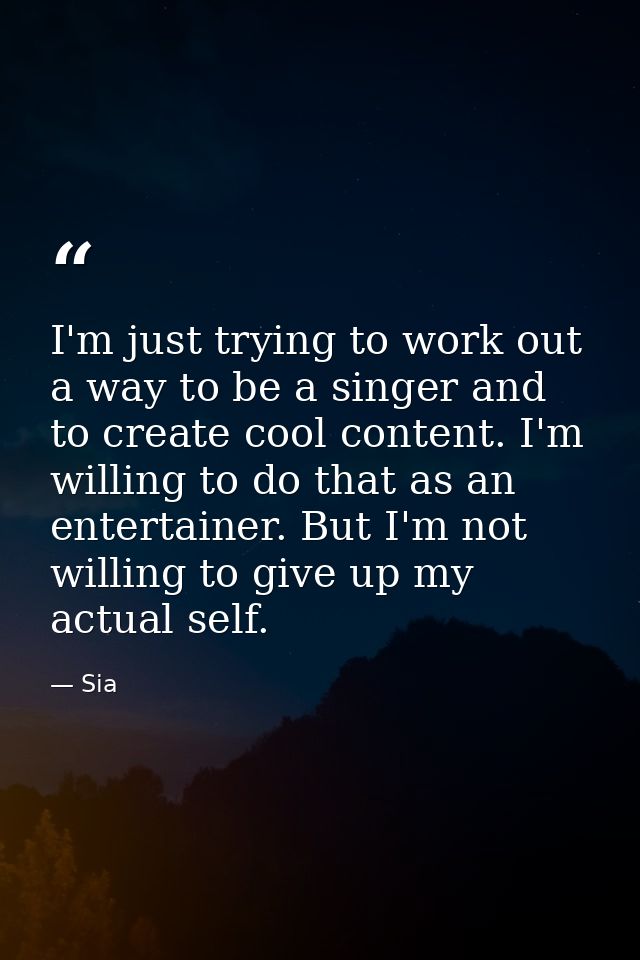 I'm just trying to work out a way to be a singer and to create cool content. I'm willing to do that as an entertainer. B — Sia