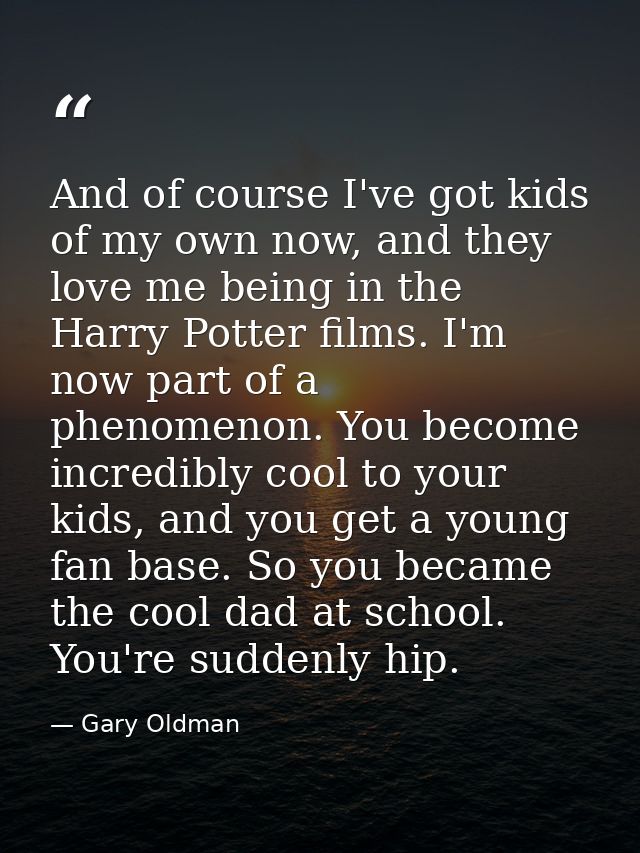 And of course I've got kids of my own now, and they love me being in the Harry Potter films. I'm now part of a phenomeno — Gary Oldman