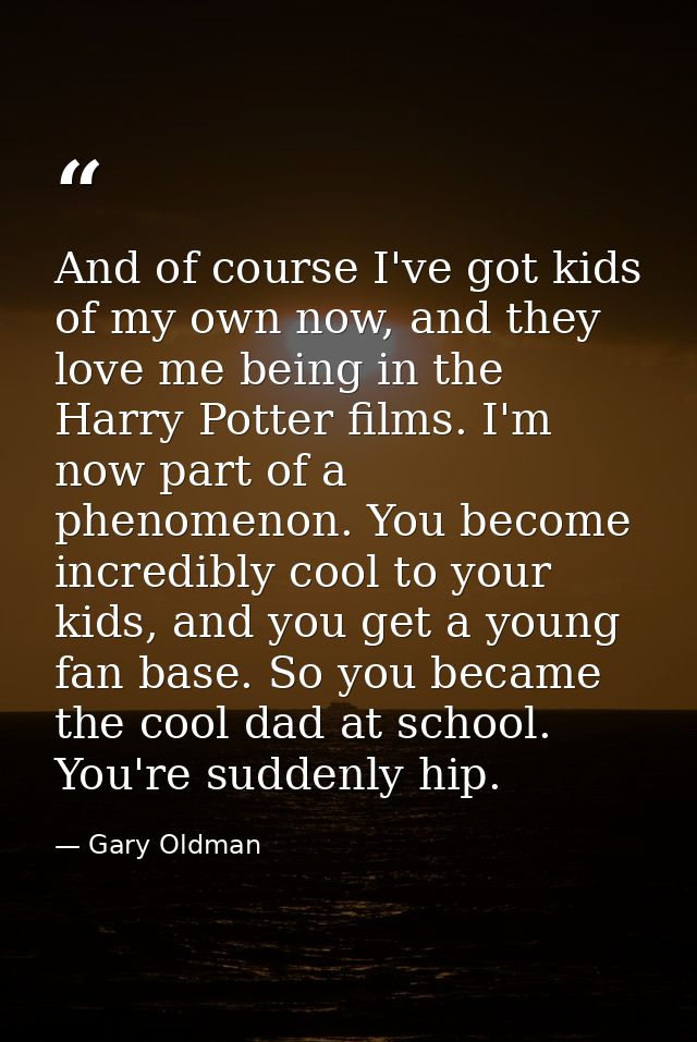 And of course I've got kids of my own now, and they love me being in the Harry Potter films. I'm now part of a phenomeno — Gary Oldman