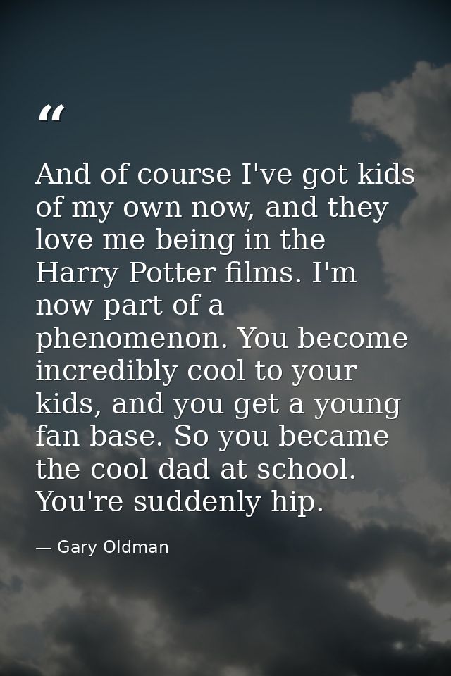 And of course I've got kids of my own now, and they love me being in the Harry Potter films. I'm now part of a phenomeno — Gary Oldman