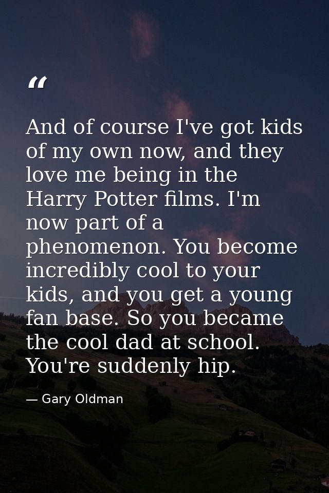 And of course I've got kids of my own now, and they love me being in the Harry Potter films. I'm now part of a phenomeno — Gary Oldman