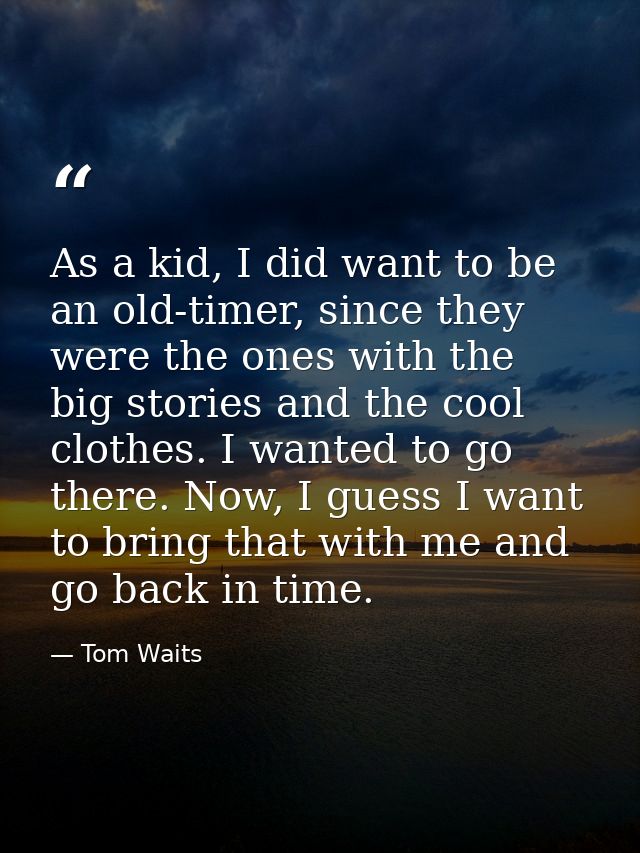 As a kid, I did want to be an old-timer, since they were the ones with the big stories and the cool clothes. I wanted to — Tom Waits