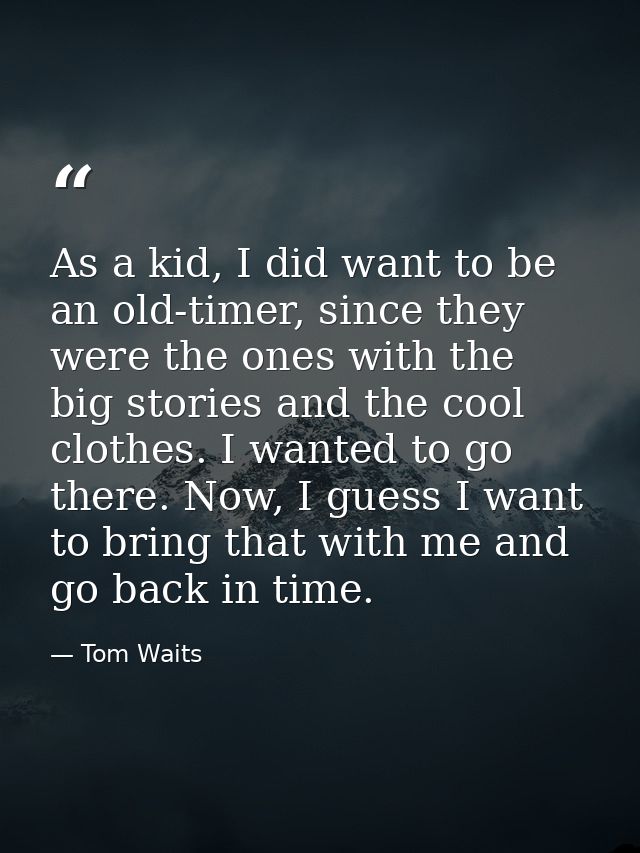 As a kid, I did want to be an old-timer, since they were the ones with the big stories and the cool clothes. I wanted to — Tom Waits
