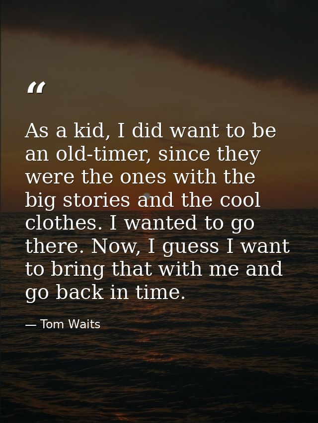 As a kid, I did want to be an old-timer, since they were the ones with the big stories and the cool clothes. I wanted to — Tom Waits
