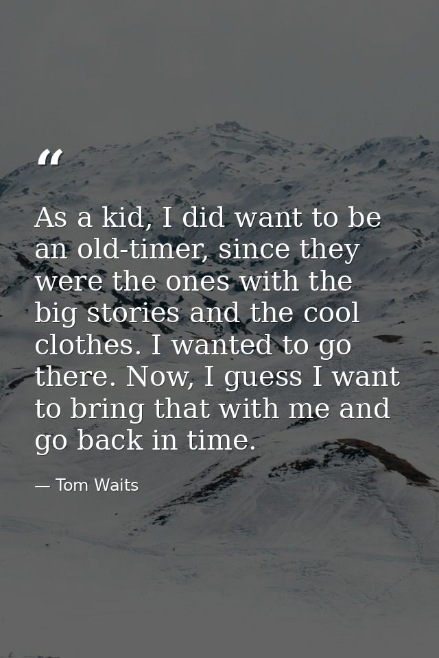 As a kid, I did want to be an old-timer, since they were the ones with the big stories and the cool clothes. I wanted to — Tom Waits