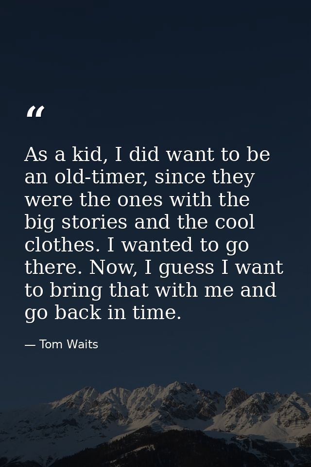As a kid, I did want to be an old-timer, since they were the ones with the big stories and the cool clothes. I wanted to — Tom Waits