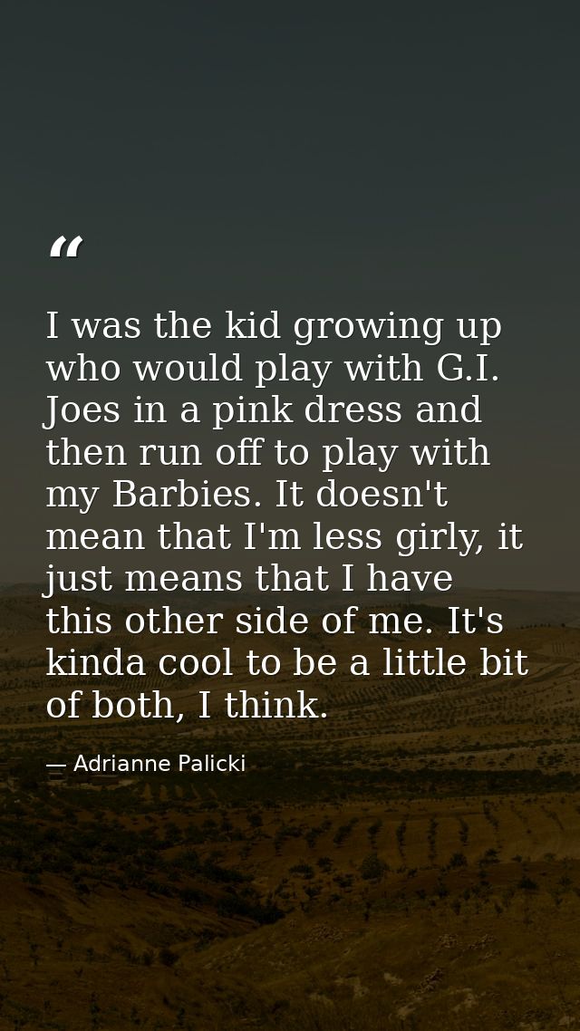 I was the kid growing up who would play with G.I. Joes in a pink dress and then run off to play with my Barbies. It does — Adrianne Palicki