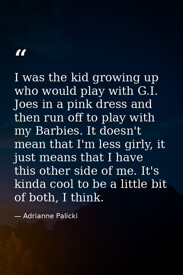 I was the kid growing up who would play with G.I. Joes in a pink dress and then run off to play with my Barbies. It does — Adrianne Palicki