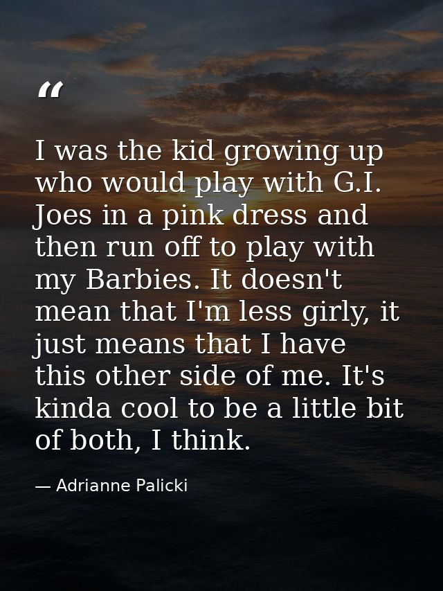 I was the kid growing up who would play with G.I. Joes in a pink dress and then run off to play with my Barbies. It does — Adrianne Palicki