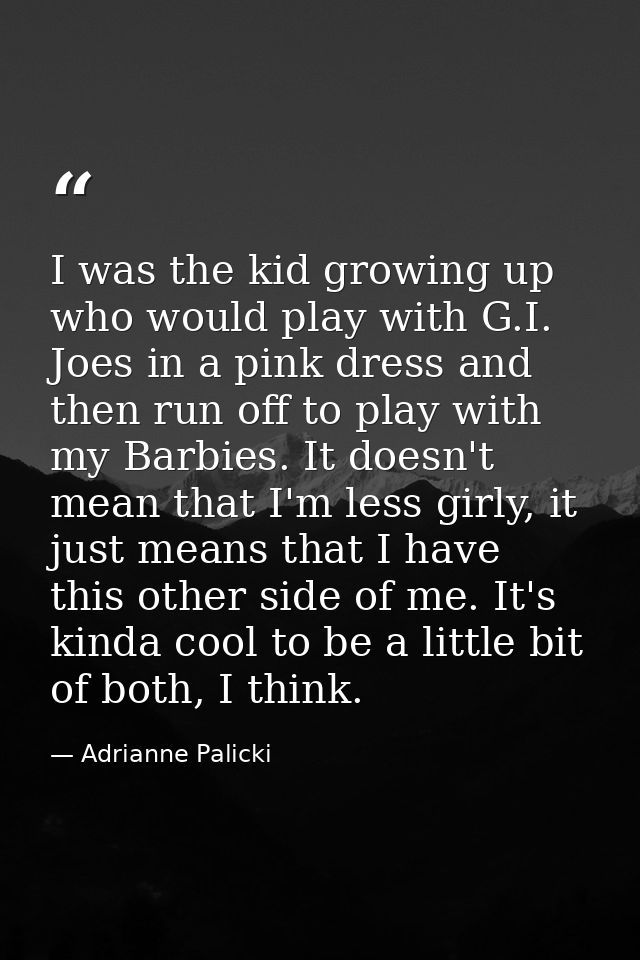 I was the kid growing up who would play with G.I. Joes in a pink dress and then run off to play with my Barbies. It does — Adrianne Palicki