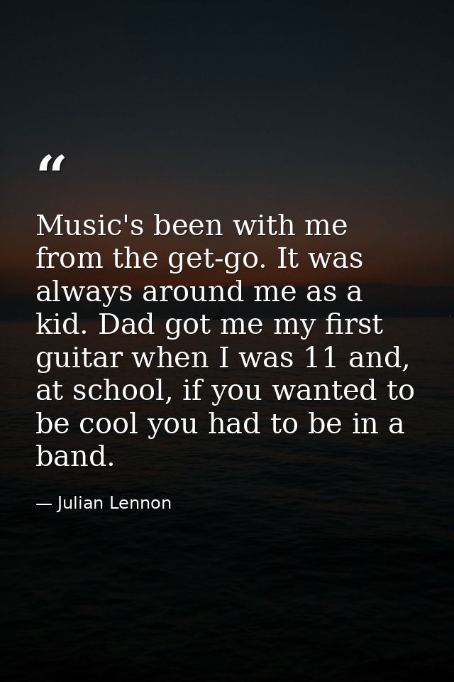 Music's been with me from the get-go. It was always around me as a kid. Dad got me my first guitar when I was 11 and, at — Julian Lennon