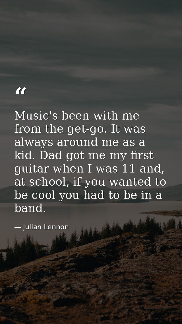 Music's been with me from the get-go. It was always around me as a kid. Dad got me my first guitar when I was 11 and, at — Julian Lennon