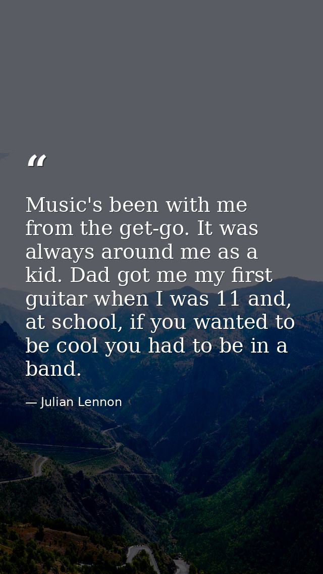 Music's been with me from the get-go. It was always around me as a kid. Dad got me my first guitar when I was 11 and, at — Julian Lennon
