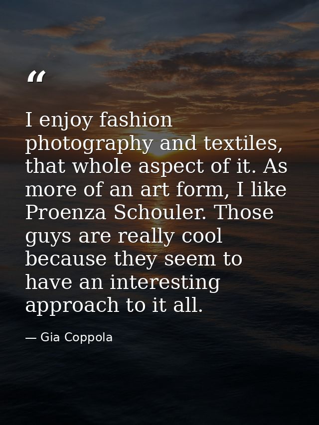 I enjoy fashion photography and textiles, that whole aspect of it. As more of an art form, I like Proenza Schouler. Thos — Gia Coppola