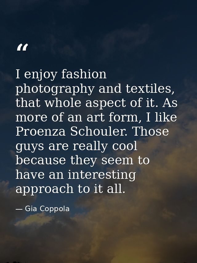 I enjoy fashion photography and textiles, that whole aspect of it. As more of an art form, I like Proenza Schouler. Thos — Gia Coppola