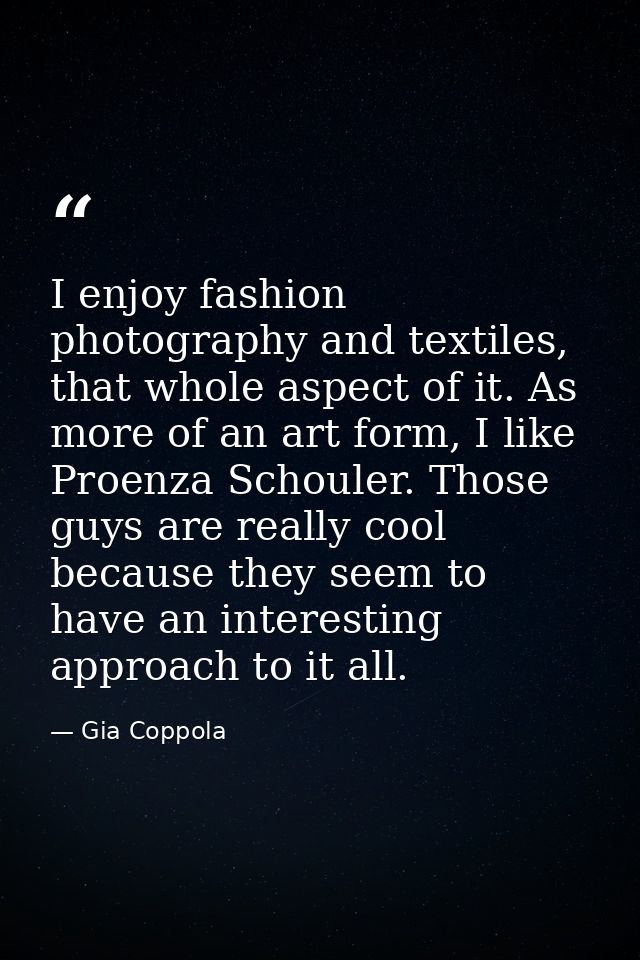 I enjoy fashion photography and textiles, that whole aspect of it. As more of an art form, I like Proenza Schouler. Thos — Gia Coppola