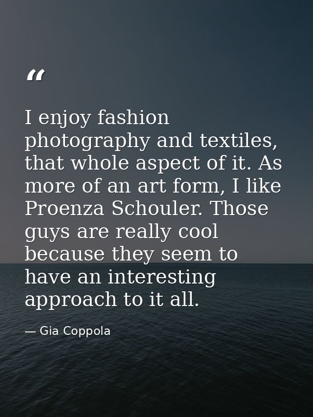 I enjoy fashion photography and textiles, that whole aspect of it. As more of an art form, I like Proenza Schouler. Thos — Gia Coppola