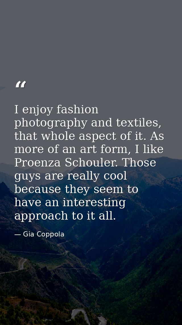I enjoy fashion photography and textiles, that whole aspect of it. As more of an art form, I like Proenza Schouler. Thos — Gia Coppola
