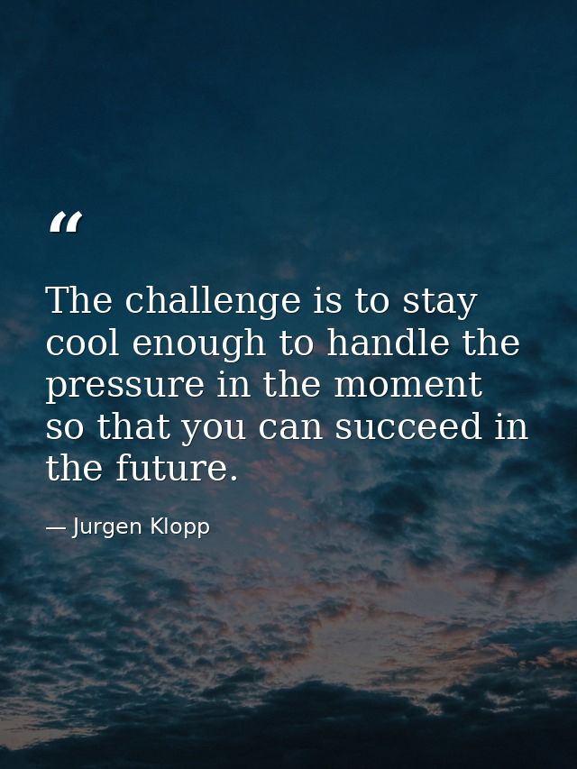 The challenge is to stay cool enough to handle the pressure in the moment so that you can succeed in the future. — Jurgen Klopp