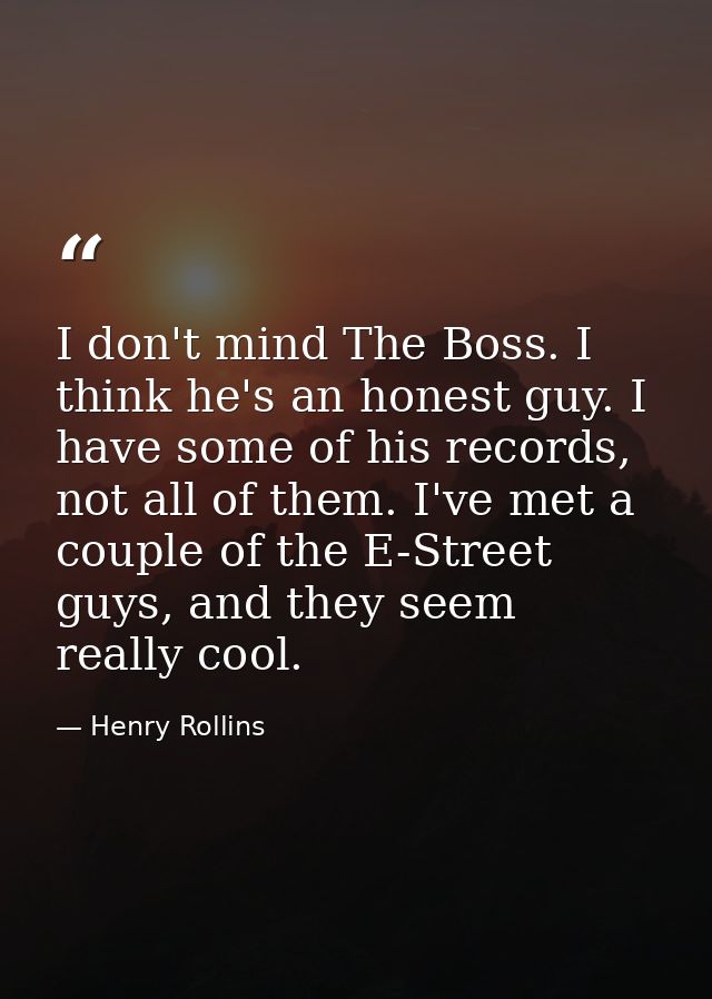 I don't mind The Boss. I think he's an honest guy. I have some of his records, not all of them. I've met a couple of the — Henry Rollins
