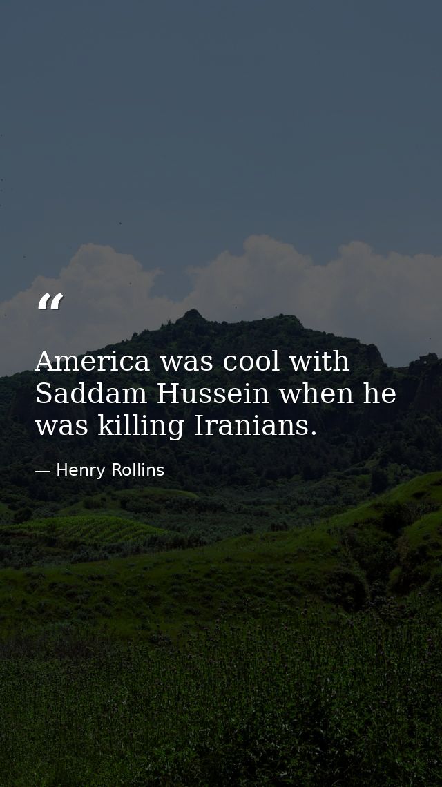 America was cool with Saddam Hussein when he was killing Iranians. — Henry Rollins