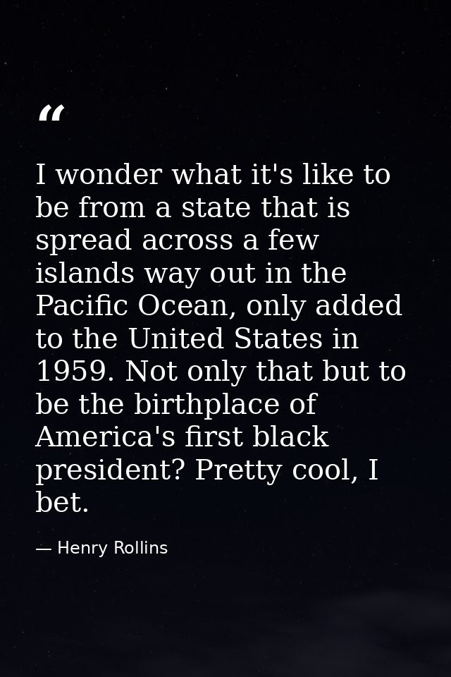 I wonder what it's like to be from a state that is spread across a few islands way out in the Pacific Ocean, only added  — Henry Rollins