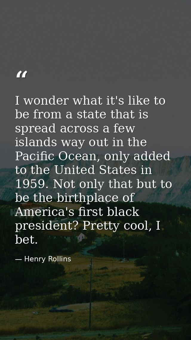 I wonder what it's like to be from a state that is spread across a few islands way out in the Pacific Ocean, only added  — Henry Rollins