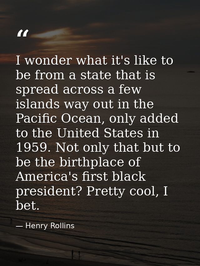 I wonder what it's like to be from a state that is spread across a few islands way out in the Pacific Ocean, only added  — Henry Rollins