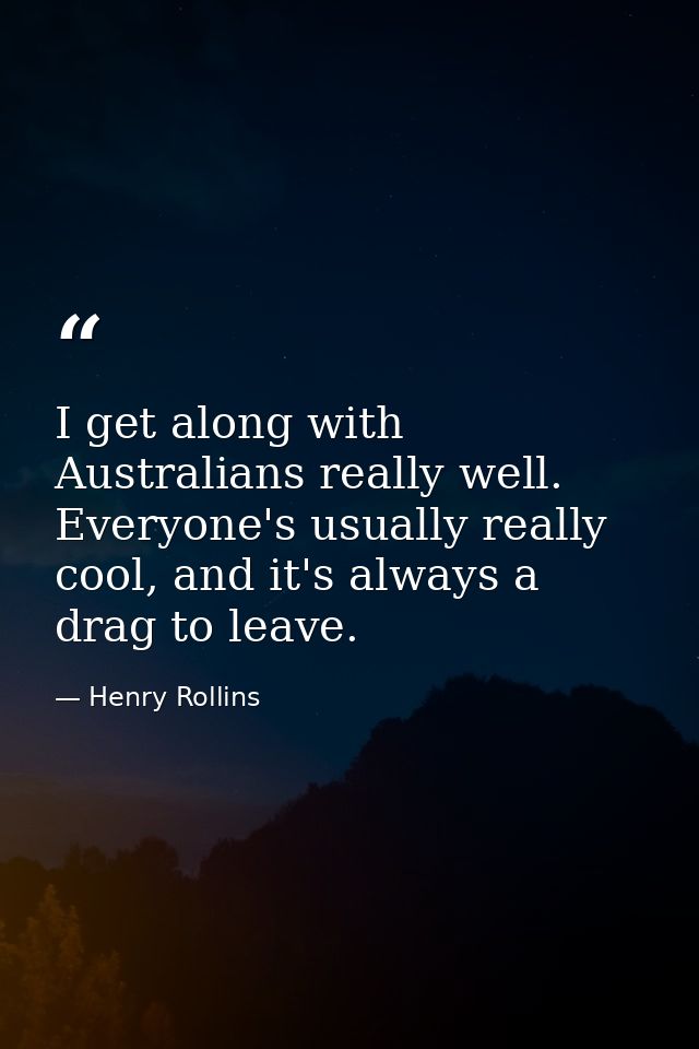 I get along with Australians really well. Everyone's usually really cool, and it's always a drag to leave. — Henry Rollins