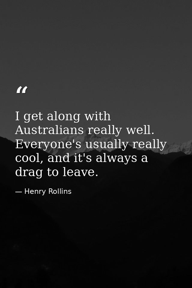 I get along with Australians really well. Everyone's usually really cool, and it's always a drag to leave. — Henry Rollins