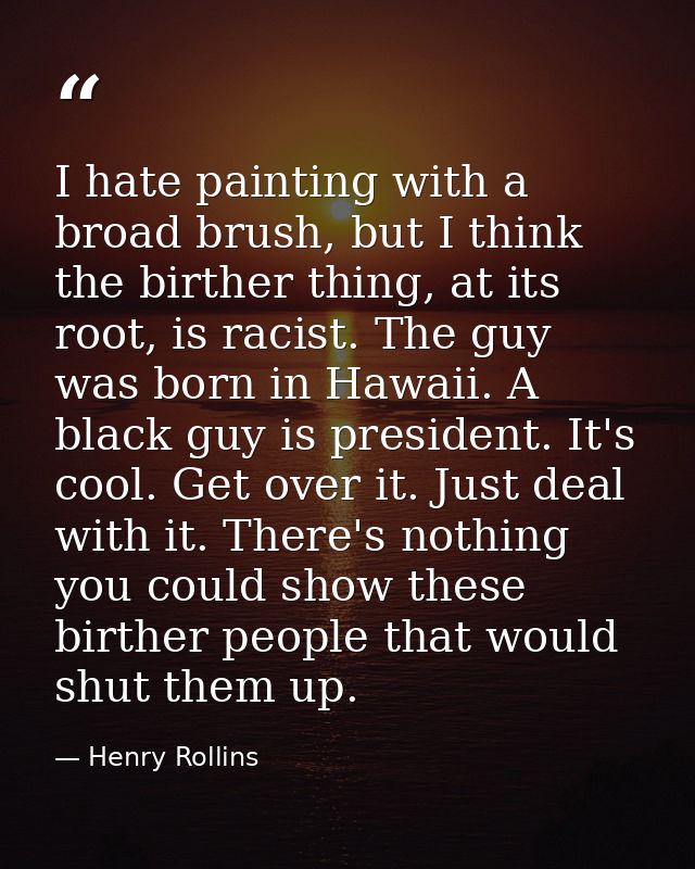 I hate painting with a broad brush, but I think the birther thing, at its root, is racist. The guy was born in Hawaii. A — Henry Rollins