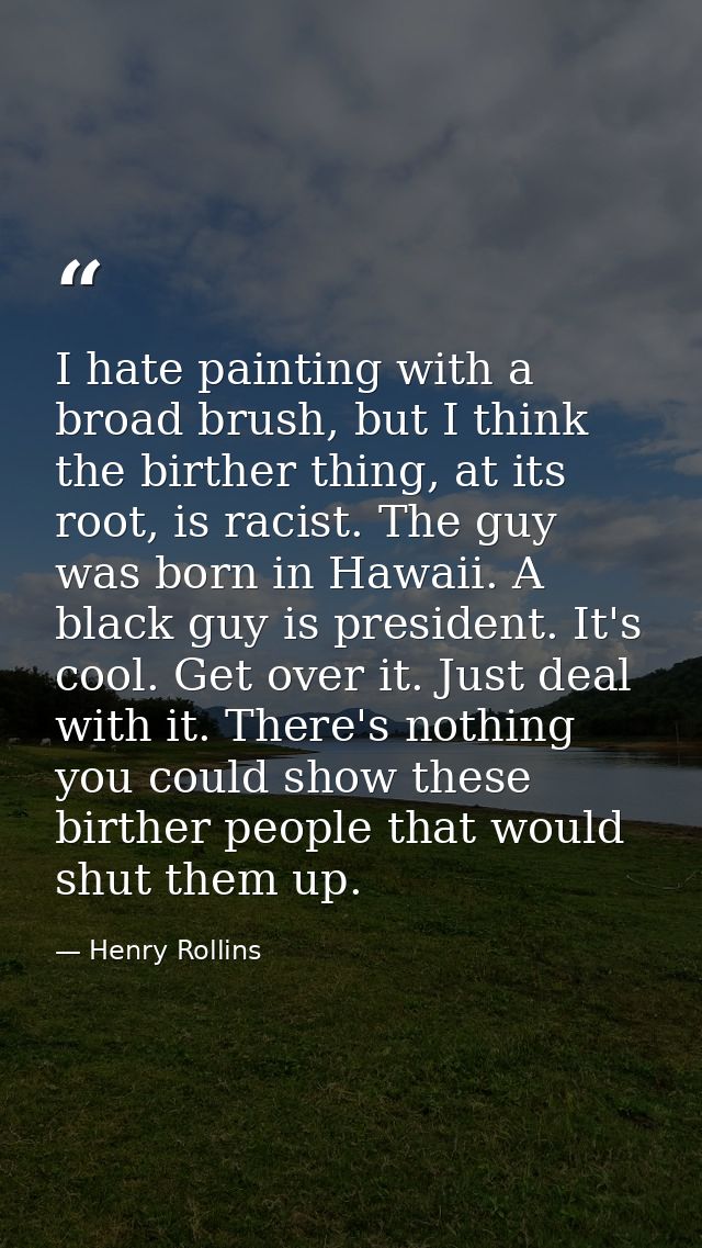 I hate painting with a broad brush, but I think the birther thing, at its root, is racist. The guy was born in Hawaii. A — Henry Rollins