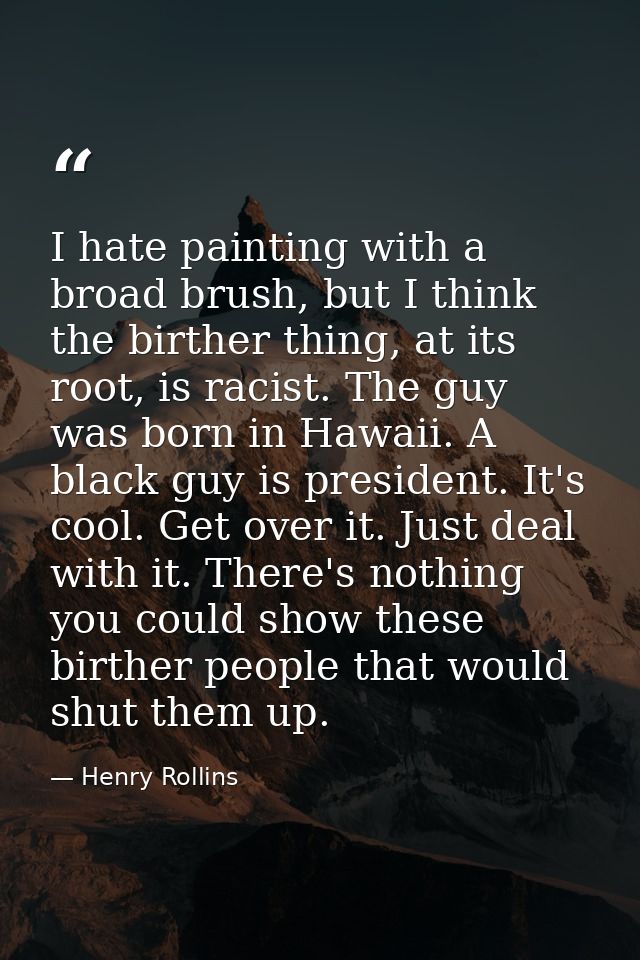 I hate painting with a broad brush, but I think the birther thing, at its root, is racist. The guy was born in Hawaii. A — Henry Rollins