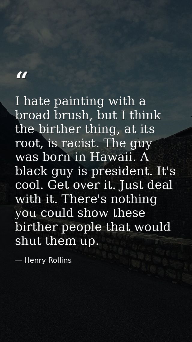 I hate painting with a broad brush, but I think the birther thing, at its root, is racist. The guy was born in Hawaii. A — Henry Rollins