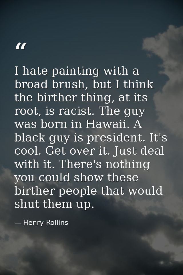 I hate painting with a broad brush, but I think the birther thing, at its root, is racist. The guy was born in Hawaii. A — Henry Rollins
